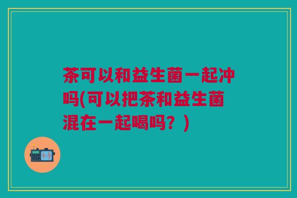 茶可以和益生菌一起冲吗(可以把茶和益生菌混在一起喝吗？)