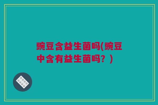 豌豆含益生菌吗(豌豆中含有益生菌吗？)