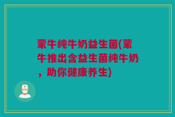 蒙牛纯牛奶益生菌(蒙牛推出含益生菌纯牛奶，助你健康养生)