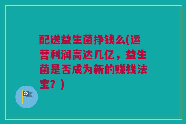 配送益生菌挣钱么(运营利润高达几亿，益生菌是否成为新的赚钱法宝？)
