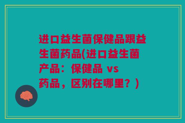进口益生菌保健品跟益生菌药品(进口益生菌产品：保健品 vs 药品，区别在哪里？)