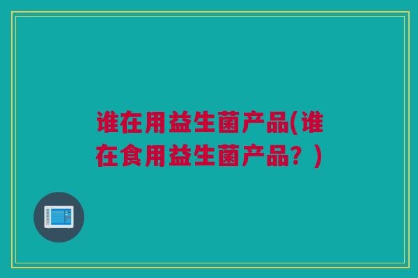 谁在用益生菌产品(谁在食用益生菌产品？)