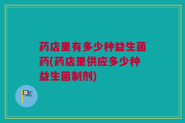 药店里有多少种益生菌药(药店里供应多少种益生菌制剂)