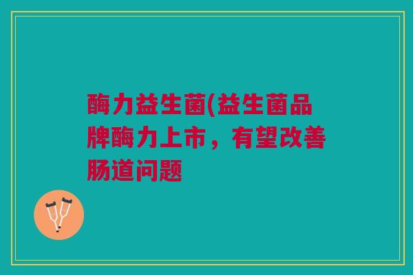 酶力益生菌(益生菌品牌酶力上市，有望改善肠道问题