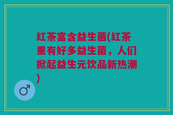 红茶富含益生菌(红茶里有好多益生菌，人们掀起益生元饮品新热潮)