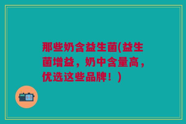 那些奶含益生菌(益生菌增益，奶中含量高，优选这些品牌！)