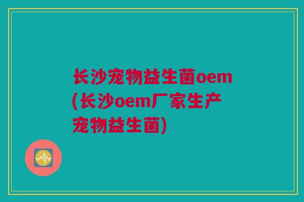 长沙宠物益生菌oem(长沙oem厂家生产宠物益生菌)