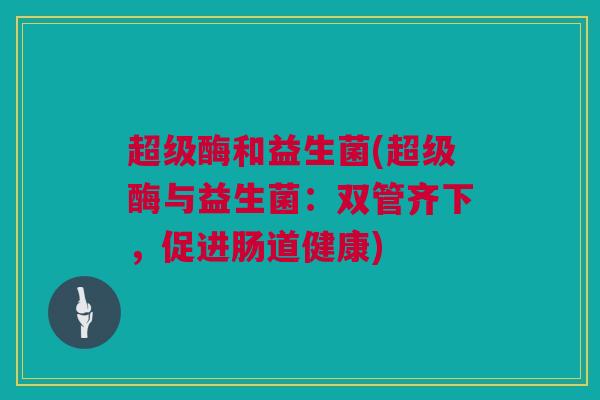 超级酶和益生菌(超级酶与益生菌：双管齐下，促进肠道健康)