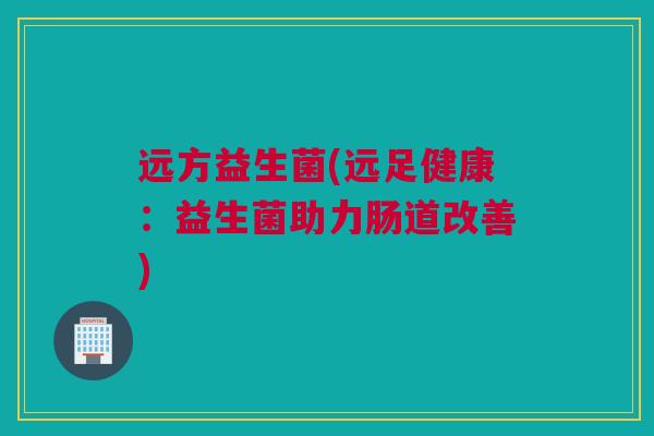 远方益生菌(远足健康：益生菌助力肠道改善)