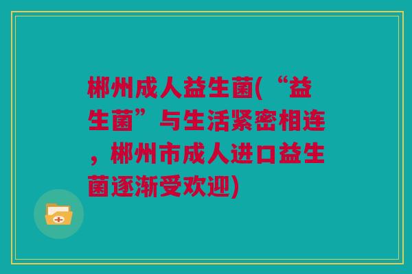 郴州成人益生菌(“益生菌”与生活紧密相连，郴州市成人进口益生菌逐渐受欢迎)