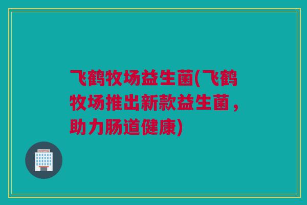 飞鹤牧场益生菌(飞鹤牧场推出新款益生菌，助力肠道健康)