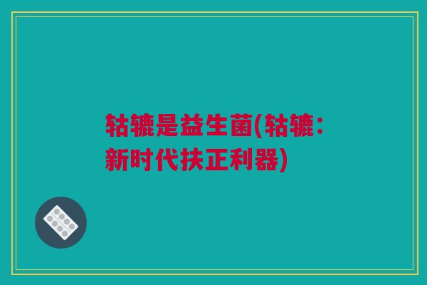 轱辘是益生菌(轱辘：新时代扶正利器)