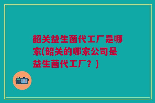 韶关益生菌代工厂是哪家(韶关的哪家公司是益生菌代工厂？)