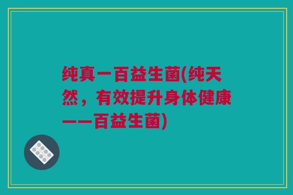 纯真一百益生菌(纯天然，有效提升身体健康——百益生菌)