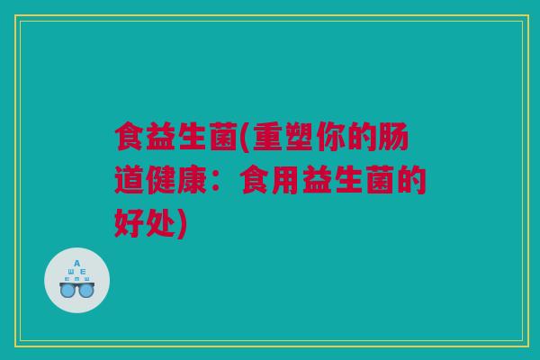 食益生菌(重塑你的肠道健康：食用益生菌的好处)