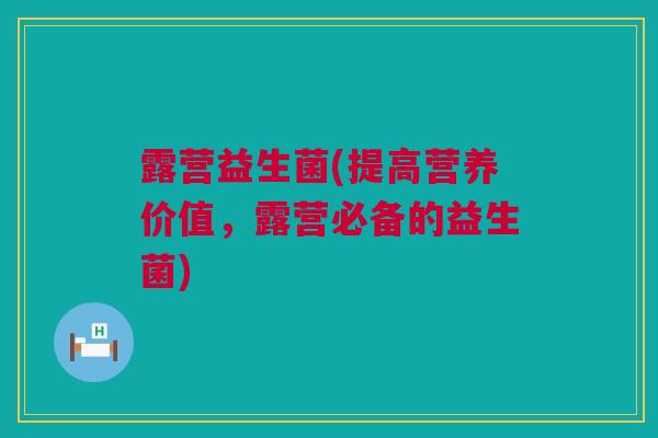 露营益生菌(提高营养价值，露营必备的益生菌)
