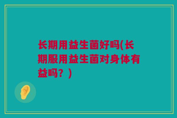 长期用益生菌好吗(长期服用益生菌对身体有益吗？)