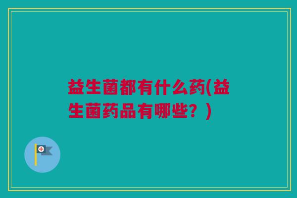 益生菌都有什么药(益生菌药品有哪些？)