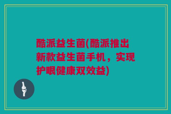 酷派益生菌(酷派推出新款益生菌手机，实现护眼健康双效益)