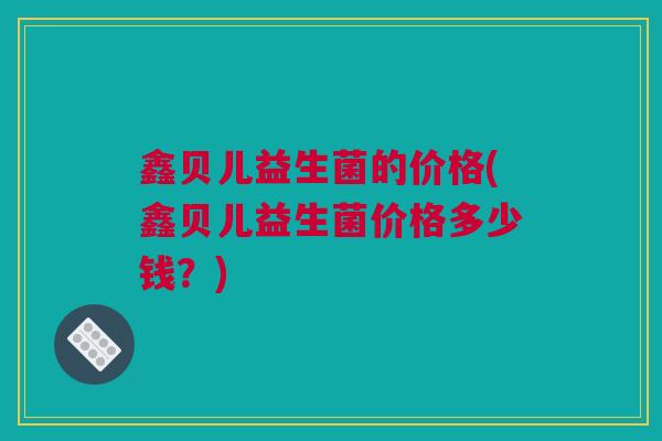鑫贝儿益生菌的价格(鑫贝儿益生菌价格多少钱？)