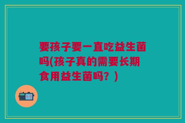 要孩子要一直吃益生菌吗(孩子真的需要长期食用益生菌吗？)