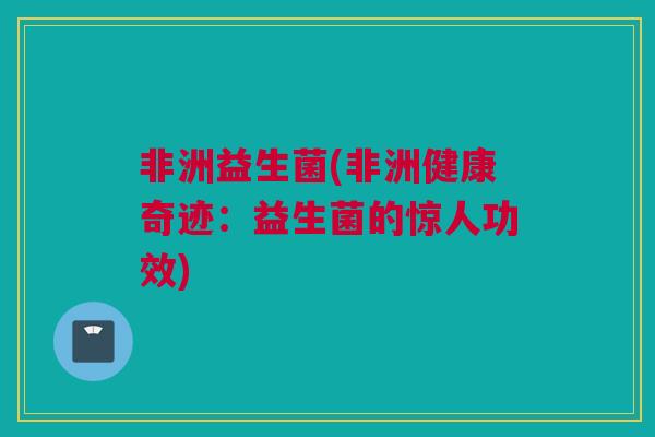 非洲益生菌(非洲健康奇迹：益生菌的惊人功效)
