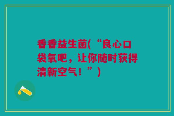 香香益生菌(“良心口袋氧吧，让你随时获得清新空气！”)