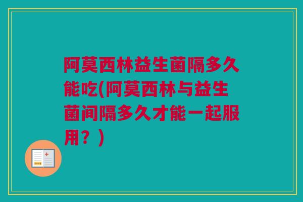 阿莫西林益生菌隔多久能吃(阿莫西林与益生菌间隔多久才能一起服用？)