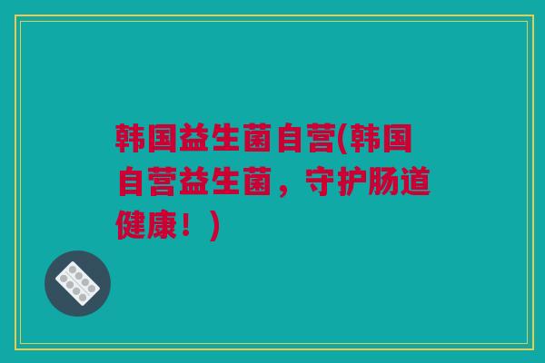 韩国益生菌自营(韩国自营益生菌，守护肠道健康！)