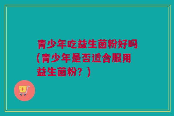青少年吃益生菌粉好吗(青少年是否适合服用益生菌粉？)