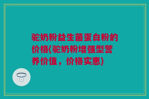 驼奶粉益生菌蛋白粉的价格(驼奶粉增强型营养价值，价格实惠)