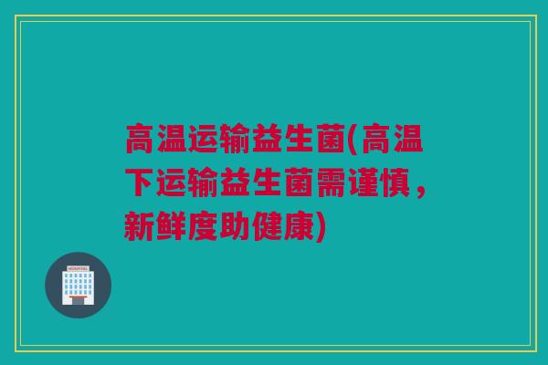 高温运输益生菌(高温下运输益生菌需谨慎，新鲜度助健康)