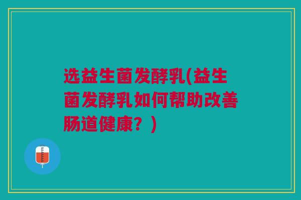 选益生菌发酵乳(益生菌发酵乳如何帮助改善肠道健康？)