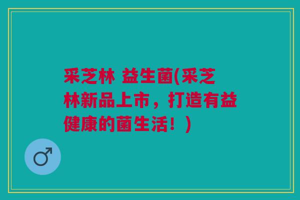 采芝林 益生菌(采芝林新品上市，打造有益健康的菌生活！)