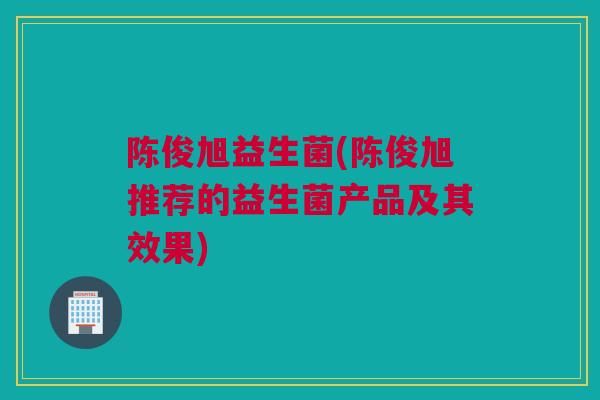 陈俊旭益生菌(陈俊旭推荐的益生菌产品及其效果)