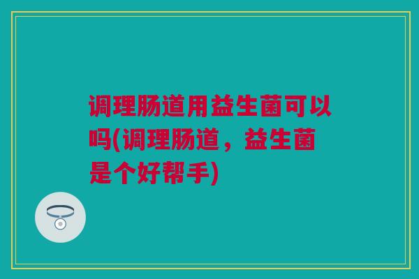 调理肠道用益生菌可以吗(调理肠道，益生菌是个好帮手)