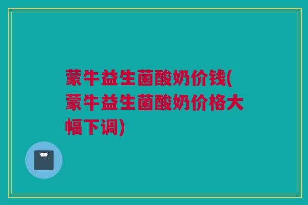 蒙牛益生菌酸奶价钱(蒙牛益生菌酸奶价格大幅下调)