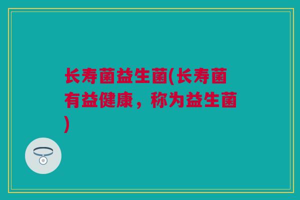 长寿菌益生菌(长寿菌有益健康，称为益生菌)