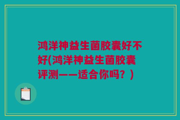 鸿洋神益生菌胶囊好不好(鸿洋神益生菌胶囊评测——适合你吗？)