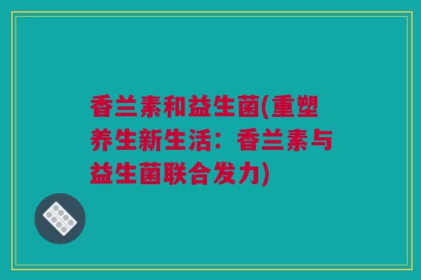 香兰素和益生菌(重塑养生新生活：香兰素与益生菌联合发力)