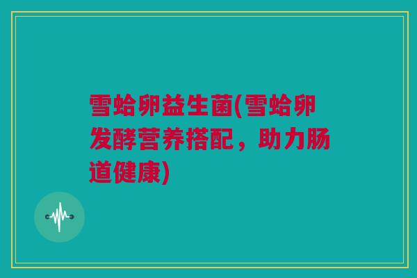 雪蛤卵益生菌(雪蛤卵发酵营养搭配，助力肠道健康)