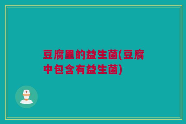豆腐里的益生菌(豆腐中包含有益生菌)