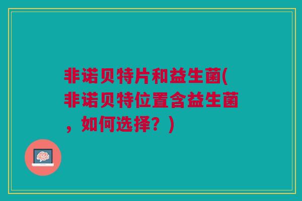 非诺贝特片和益生菌(非诺贝特位置含益生菌，如何选择？)