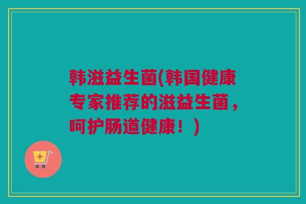 韩滋益生菌(韩国健康专家推荐的滋益生菌，呵护肠道健康！)