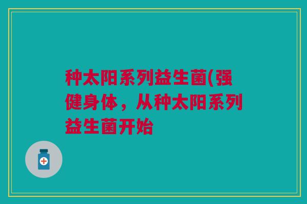 种太阳系列益生菌(强健身体，从种太阳系列益生菌开始