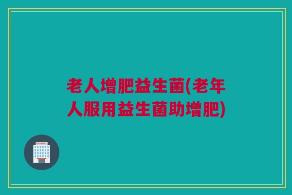 老人增肥益生菌(老年人服用益生菌助增肥)