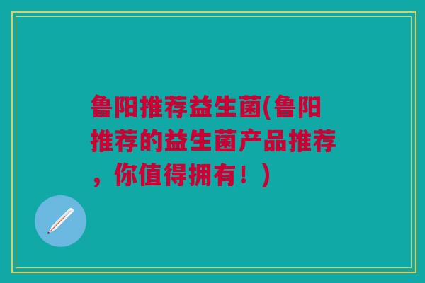 鲁阳推荐益生菌(鲁阳推荐的益生菌产品推荐，你值得拥有！)