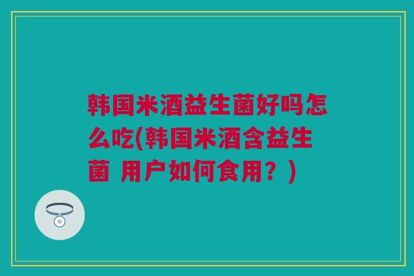 韩国米酒益生菌好吗怎么吃(韩国米酒含益生菌 用户如何食用？)