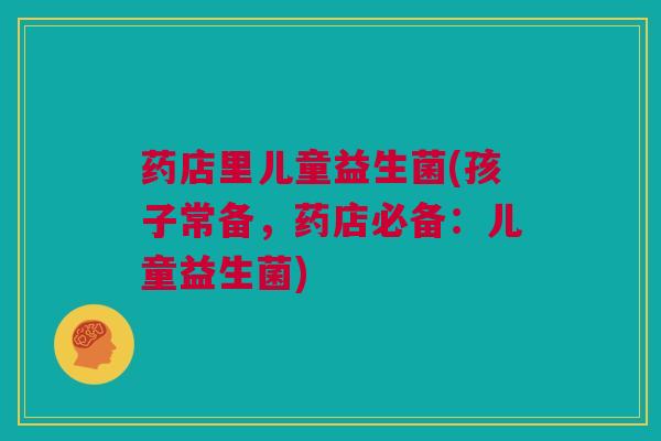 药店里儿童益生菌(孩子常备，药店必备：儿童益生菌)