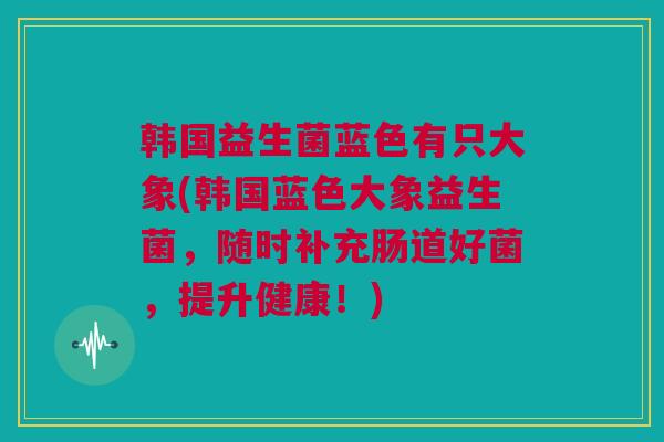 韩国益生菌蓝色有只大象(韩国蓝色大象益生菌，随时补充肠道好菌，提升健康！)